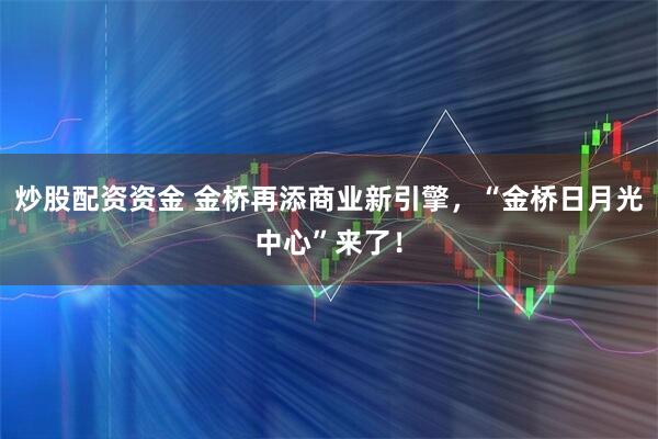炒股配资资金 金桥再添商业新引擎，“金桥日月光中心”来了！