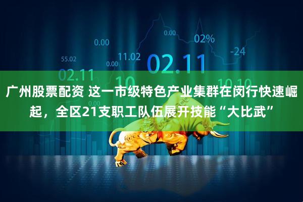 广州股票配资 这一市级特色产业集群在闵行快速崛起，全区21支职工队伍展开技能“大比武”