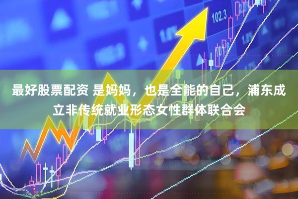 最好股票配资 是妈妈，也是全能的自己，浦东成立非传统就业形态女性群体联合会