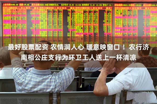 最好股票配资 农情润人心 暖意映窗口 ！农行济南相公庄支行为环卫工人送上一杯清凉