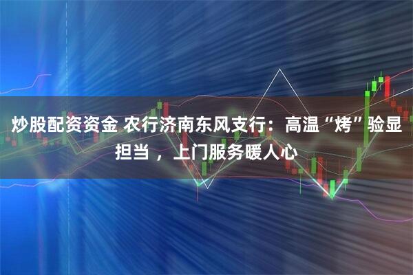 炒股配资资金 农行济南东风支行：高温“烤”验显担当 ，上门服务暖人心