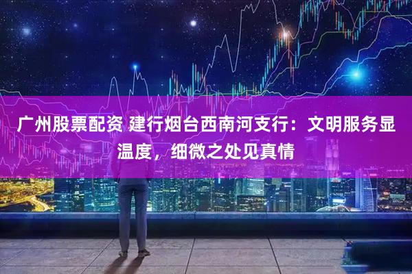 广州股票配资 建行烟台西南河支行：文明服务显温度，细微之处见真情