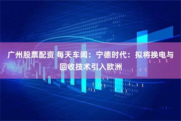 广州股票配资 每天车闻：宁德时代：拟将换电与回收技术引入欧洲