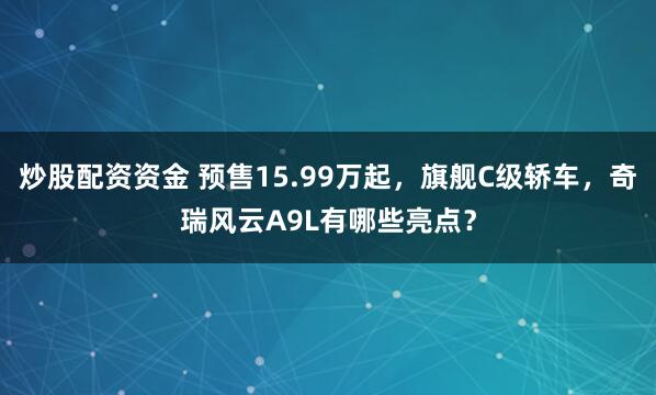 炒股配资资金 预售15.99万起，旗舰C级轿车，奇瑞风云A9L有哪些亮点？