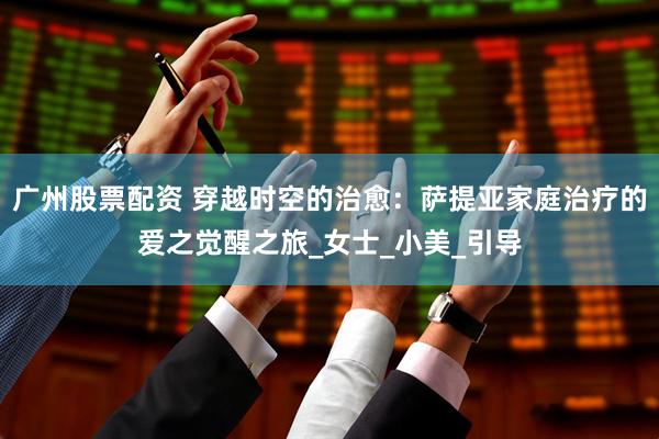 广州股票配资 穿越时空的治愈：萨提亚家庭治疗的爱之觉醒之旅_女士_小美_引导