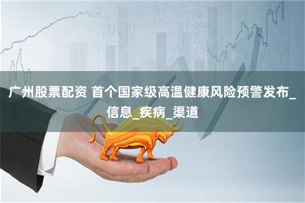 广州股票配资 首个国家级高温健康风险预警发布_信息_疾病_渠道