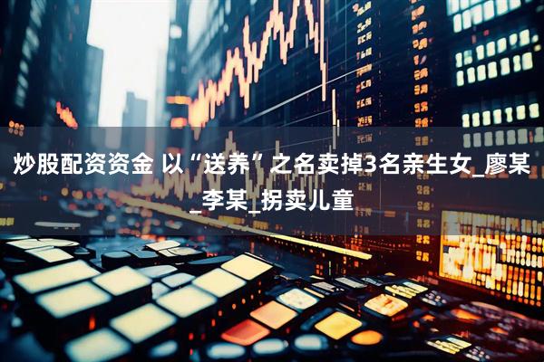 炒股配资资金 以“送养”之名卖掉3名亲生女_廖某_李某_拐卖儿童