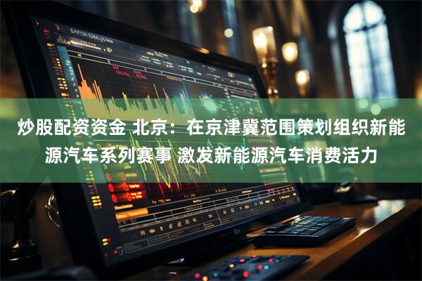 炒股配资资金 北京：在京津冀范围策划组织新能源汽车系列赛事 激发新能源汽车消费活力