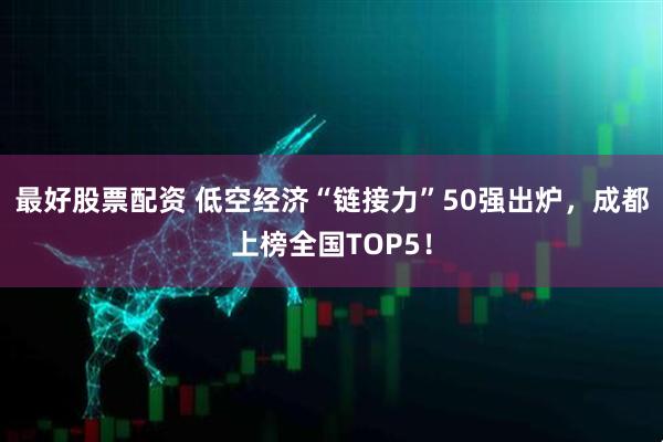 最好股票配资 低空经济“链接力”50强出炉，成都上榜全国TOP5！