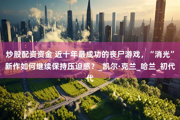 炒股配资资金 近十年最成功的丧尸游戏，“消光”新作如何继续保持压迫感？_凯尔·克兰_哈兰_初代