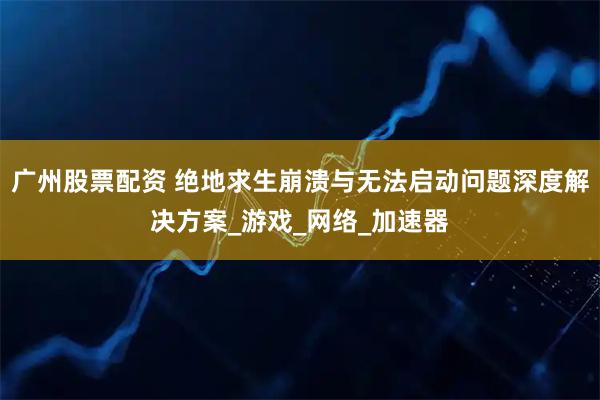 广州股票配资 绝地求生崩溃与无法启动问题深度解决方案_游戏_网络_加速器