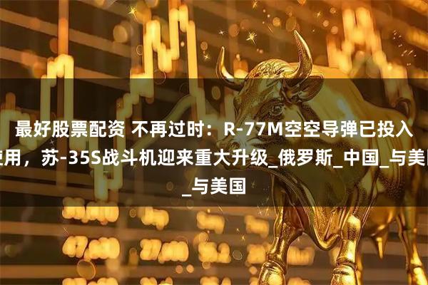 最好股票配资 不再过时：R-77M空空导弹已投入使用，苏-35S战斗机迎来重大升级_俄罗斯_中国_与美国