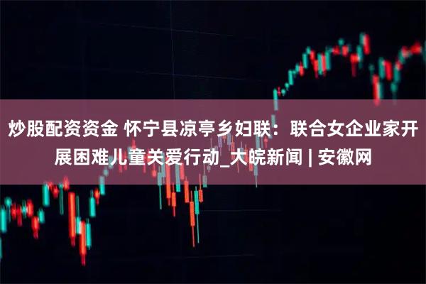 炒股配资资金 怀宁县凉亭乡妇联：联合女企业家开展困难儿童关爱行动_大皖新闻 | 安徽网