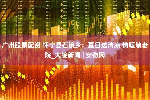 广州股票配资 怀宁县石镜乡：夏日送清凉 情暖敬老院_大皖新闻 | 安徽网