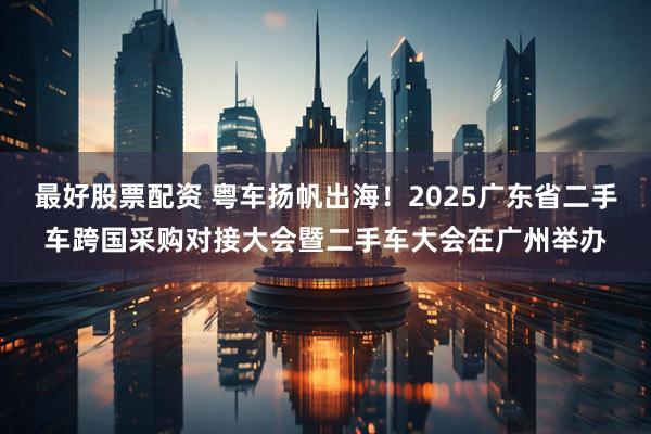 最好股票配资 粤车扬帆出海！2025广东省二手车跨国采购对接大会暨二手车大会在广州举办