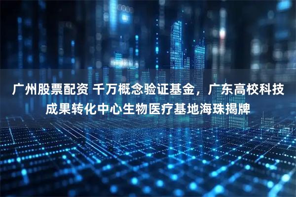 广州股票配资 千万概念验证基金，广东高校科技成果转化中心生物医疗基地海珠揭牌