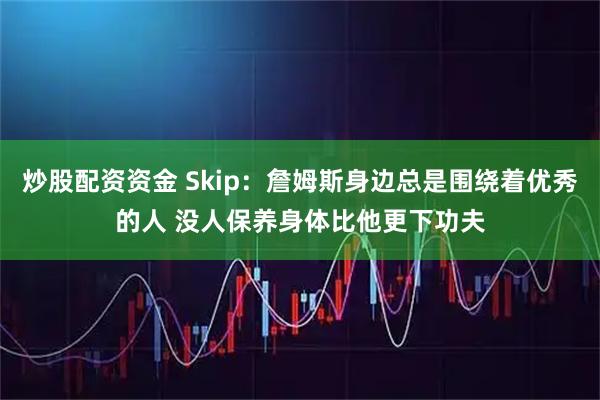 炒股配资资金 Skip：詹姆斯身边总是围绕着优秀的人 没人保养身体比他更下功夫