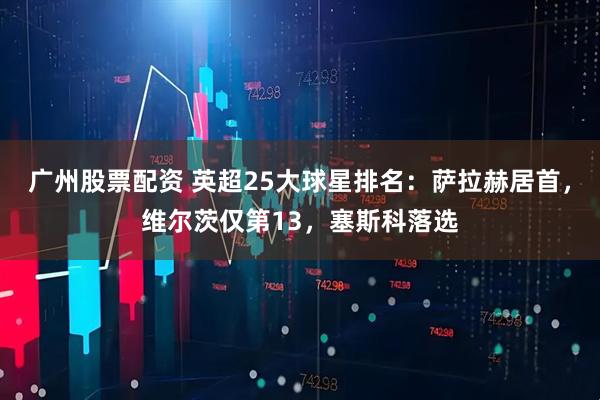 广州股票配资 英超25大球星排名：萨拉赫居首，维尔茨仅第13，塞斯科落选