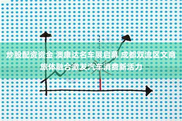 炒股配资资金 澳康达名车展启幕 成都双流区文商旅体融合激发汽车消费新活力