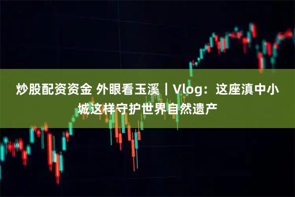 炒股配资资金 外眼看玉溪|Vlog:这座滇中小城这样守护世界自然遗产