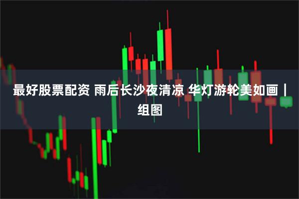 最好股票配资 雨后长沙夜清凉 华灯游轮美如画｜组图