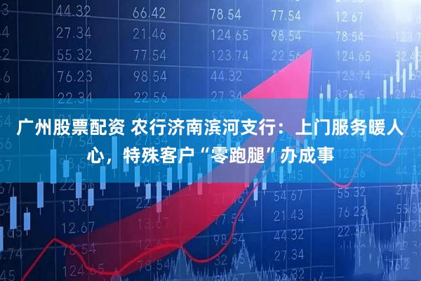 广州股票配资 农行济南滨河支行：上门服务暖人心，特殊客户“零跑腿”办成事