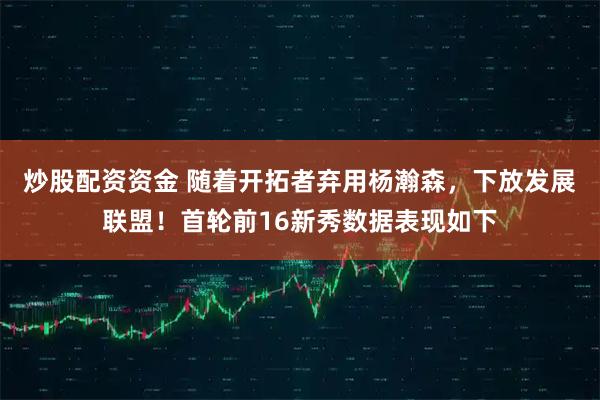 炒股配资资金 随着开拓者弃用杨瀚森，下放发展联盟！首轮前16新秀数据表现如下