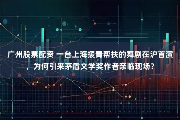 广州股票配资 一台上海援青帮扶的舞剧在沪首演，为何引来茅盾文学奖作者亲临现场？