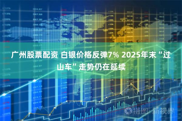 广州股票配资 白银价格反弹7% 2025年末“过山车”走势仍在延续